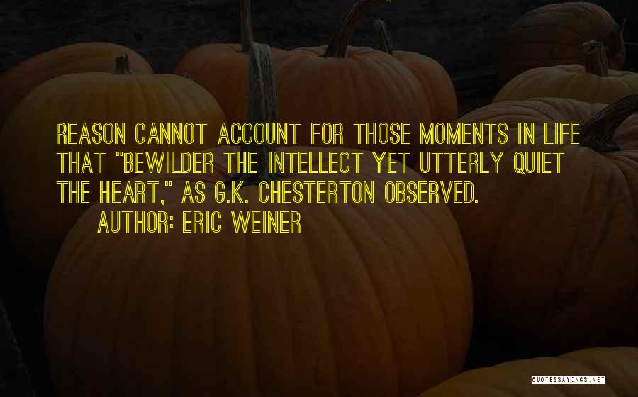 Eric Weiner Quotes: Reason Cannot Account For Those Moments In Life That Bewilder The Intellect Yet Utterly Quiet The Heart, As G.k. Chesterton
