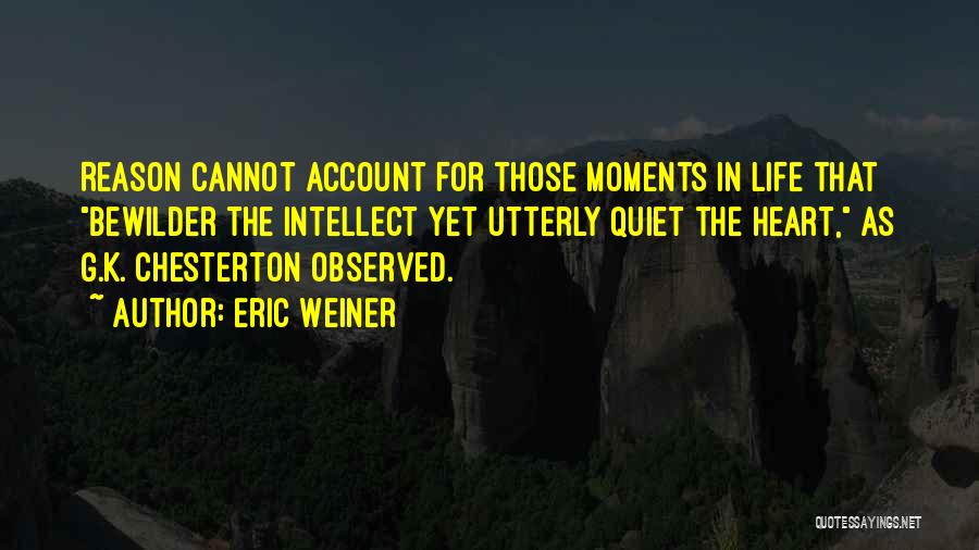 Eric Weiner Quotes: Reason Cannot Account For Those Moments In Life That Bewilder The Intellect Yet Utterly Quiet The Heart, As G.k. Chesterton