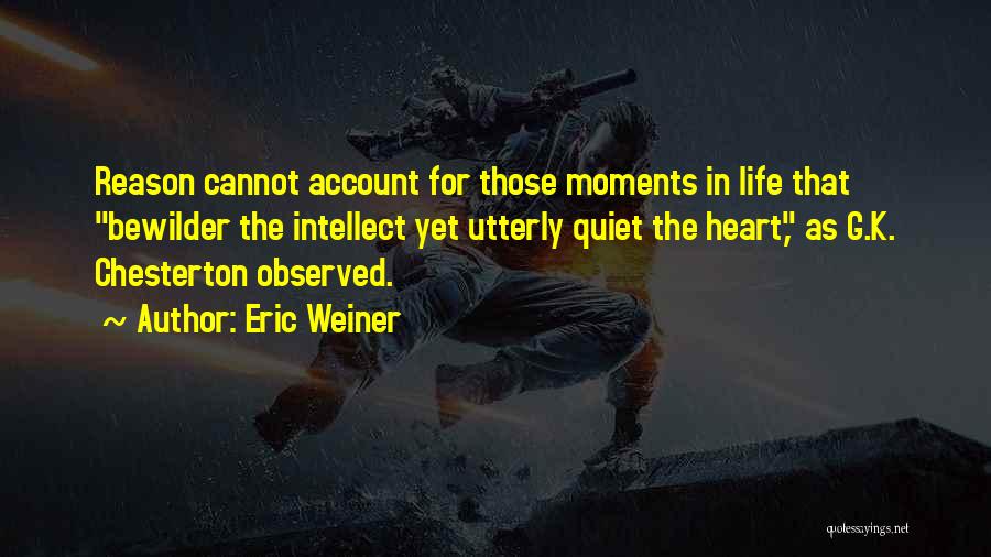 Eric Weiner Quotes: Reason Cannot Account For Those Moments In Life That Bewilder The Intellect Yet Utterly Quiet The Heart, As G.k. Chesterton