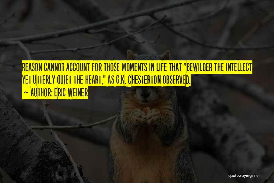 Eric Weiner Quotes: Reason Cannot Account For Those Moments In Life That Bewilder The Intellect Yet Utterly Quiet The Heart, As G.k. Chesterton