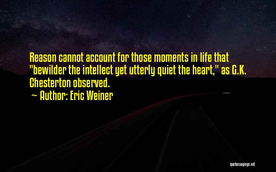 Eric Weiner Quotes: Reason Cannot Account For Those Moments In Life That Bewilder The Intellect Yet Utterly Quiet The Heart, As G.k. Chesterton