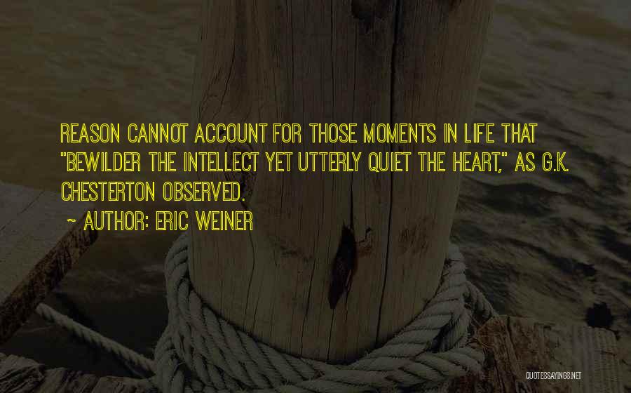 Eric Weiner Quotes: Reason Cannot Account For Those Moments In Life That Bewilder The Intellect Yet Utterly Quiet The Heart, As G.k. Chesterton