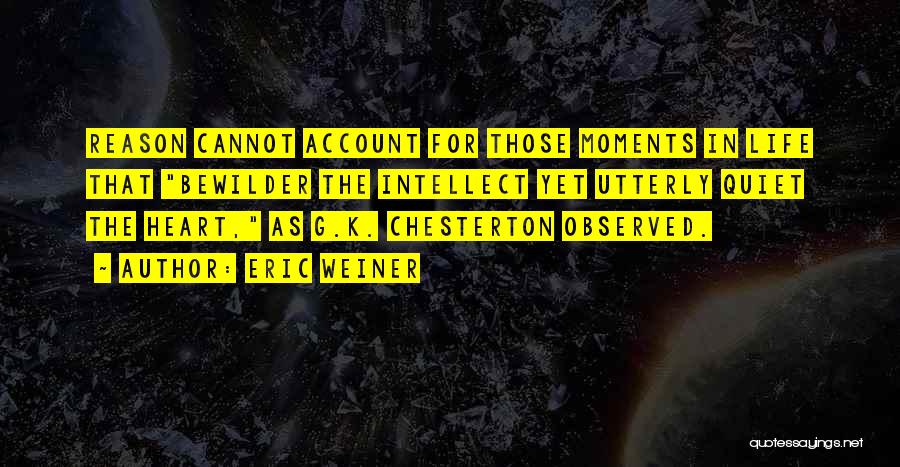 Eric Weiner Quotes: Reason Cannot Account For Those Moments In Life That Bewilder The Intellect Yet Utterly Quiet The Heart, As G.k. Chesterton