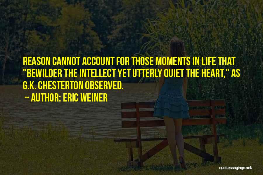 Eric Weiner Quotes: Reason Cannot Account For Those Moments In Life That Bewilder The Intellect Yet Utterly Quiet The Heart, As G.k. Chesterton