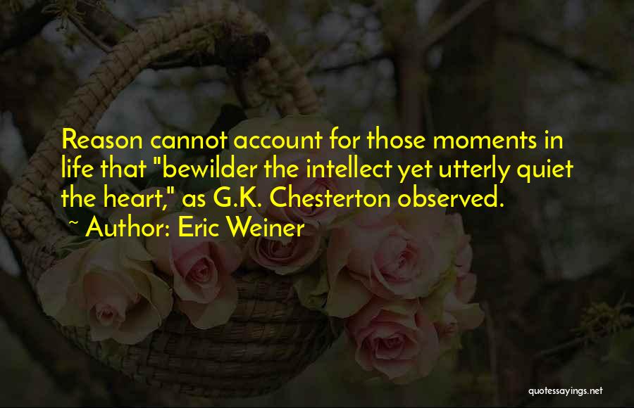 Eric Weiner Quotes: Reason Cannot Account For Those Moments In Life That Bewilder The Intellect Yet Utterly Quiet The Heart, As G.k. Chesterton