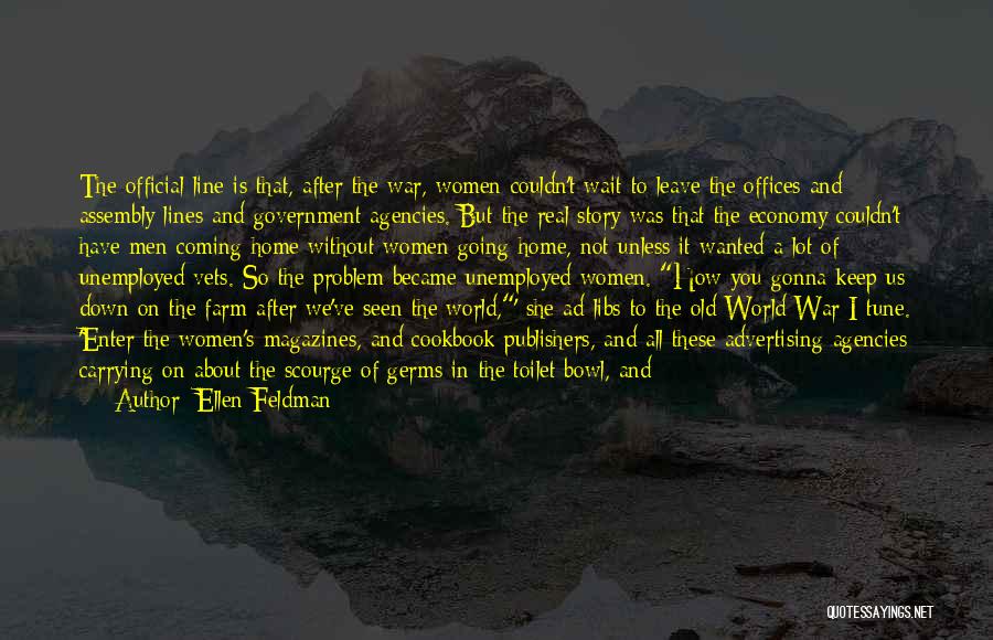 Ellen Feldman Quotes: The Official Line Is That, After The War, Women Couldn't Wait To Leave The Offices And Assembly Lines And Government