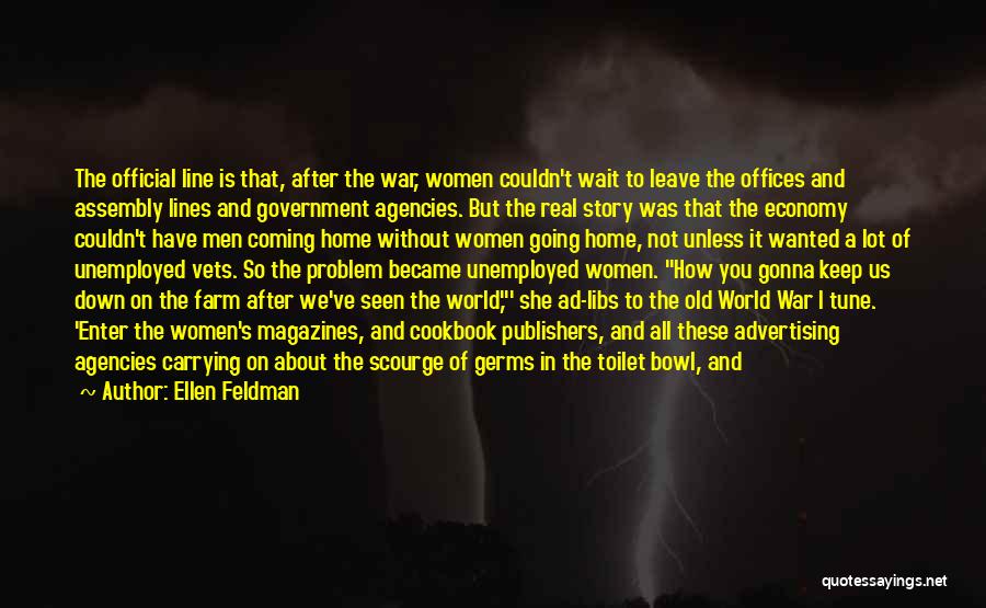 Ellen Feldman Quotes: The Official Line Is That, After The War, Women Couldn't Wait To Leave The Offices And Assembly Lines And Government