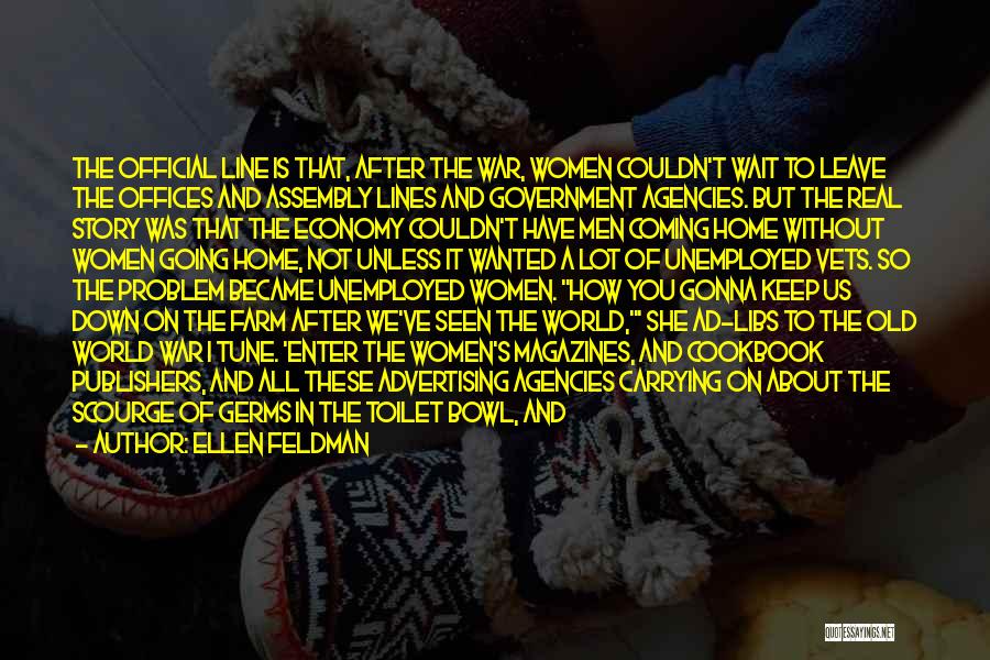 Ellen Feldman Quotes: The Official Line Is That, After The War, Women Couldn't Wait To Leave The Offices And Assembly Lines And Government