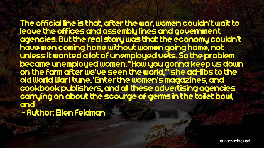 Ellen Feldman Quotes: The Official Line Is That, After The War, Women Couldn't Wait To Leave The Offices And Assembly Lines And Government