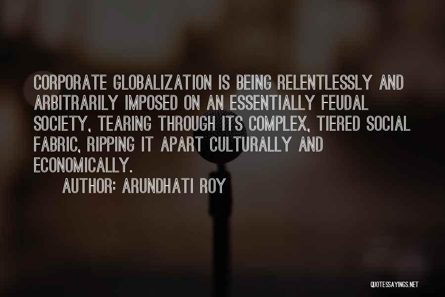 Arundhati Roy Quotes: Corporate Globalization Is Being Relentlessly And Arbitrarily Imposed On An Essentially Feudal Society, Tearing Through Its Complex, Tiered Social Fabric,