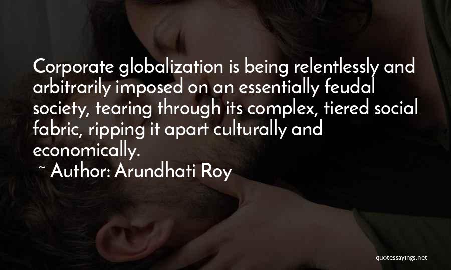 Arundhati Roy Quotes: Corporate Globalization Is Being Relentlessly And Arbitrarily Imposed On An Essentially Feudal Society, Tearing Through Its Complex, Tiered Social Fabric,