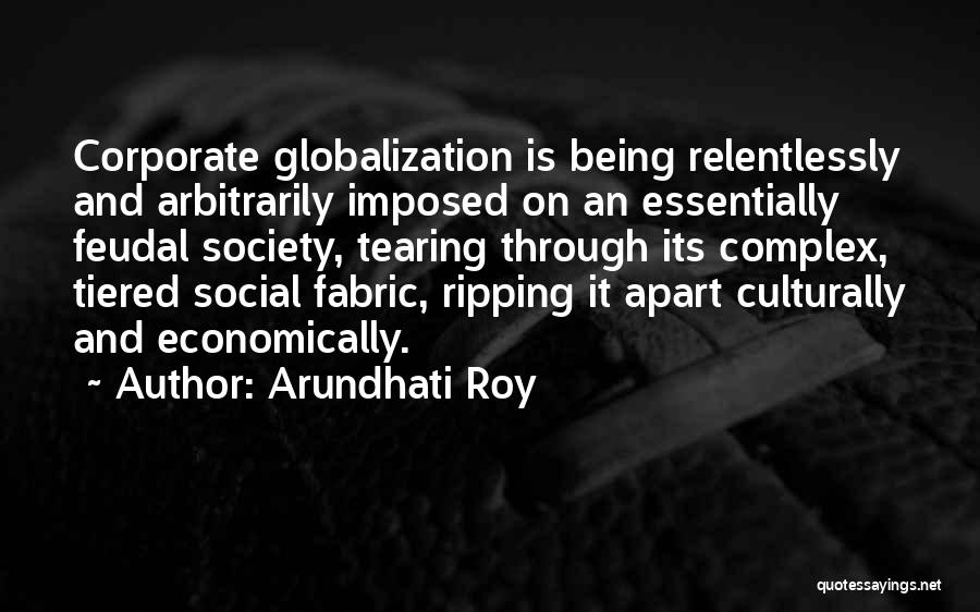 Arundhati Roy Quotes: Corporate Globalization Is Being Relentlessly And Arbitrarily Imposed On An Essentially Feudal Society, Tearing Through Its Complex, Tiered Social Fabric,