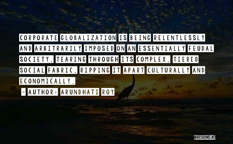 Arundhati Roy Quotes: Corporate Globalization Is Being Relentlessly And Arbitrarily Imposed On An Essentially Feudal Society, Tearing Through Its Complex, Tiered Social Fabric,