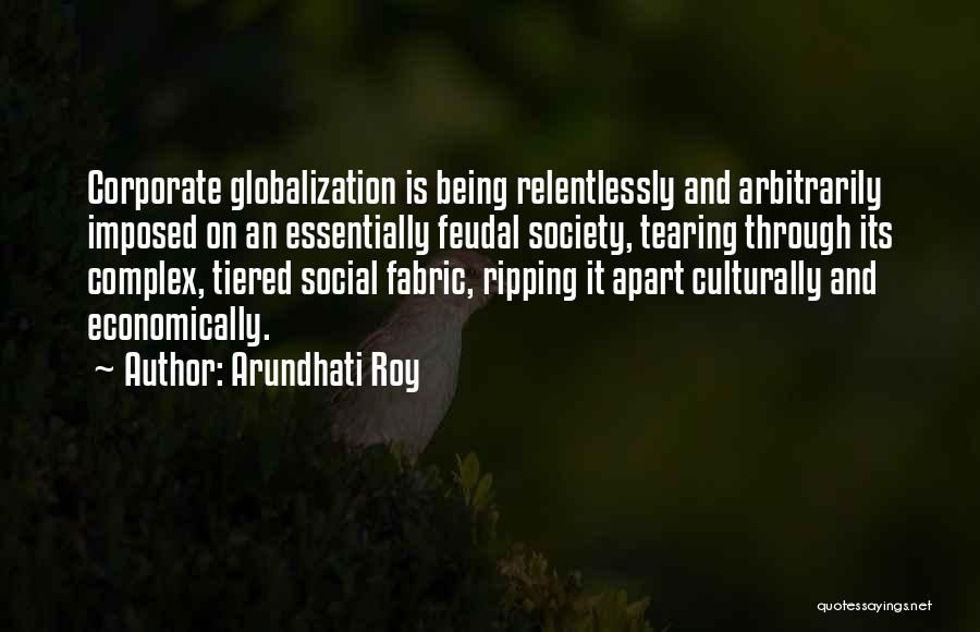 Arundhati Roy Quotes: Corporate Globalization Is Being Relentlessly And Arbitrarily Imposed On An Essentially Feudal Society, Tearing Through Its Complex, Tiered Social Fabric,