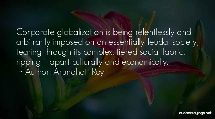 Arundhati Roy Quotes: Corporate Globalization Is Being Relentlessly And Arbitrarily Imposed On An Essentially Feudal Society, Tearing Through Its Complex, Tiered Social Fabric,