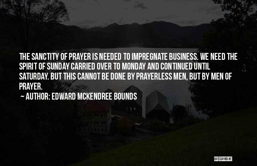 Edward McKendree Bounds Quotes: The Sanctity Of Prayer Is Needed To Impregnate Business. We Need The Spirit Of Sunday Carried Over To Monday And