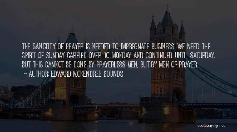 Edward McKendree Bounds Quotes: The Sanctity Of Prayer Is Needed To Impregnate Business. We Need The Spirit Of Sunday Carried Over To Monday And