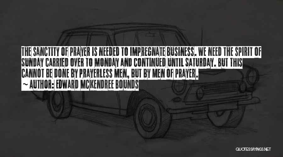 Edward McKendree Bounds Quotes: The Sanctity Of Prayer Is Needed To Impregnate Business. We Need The Spirit Of Sunday Carried Over To Monday And