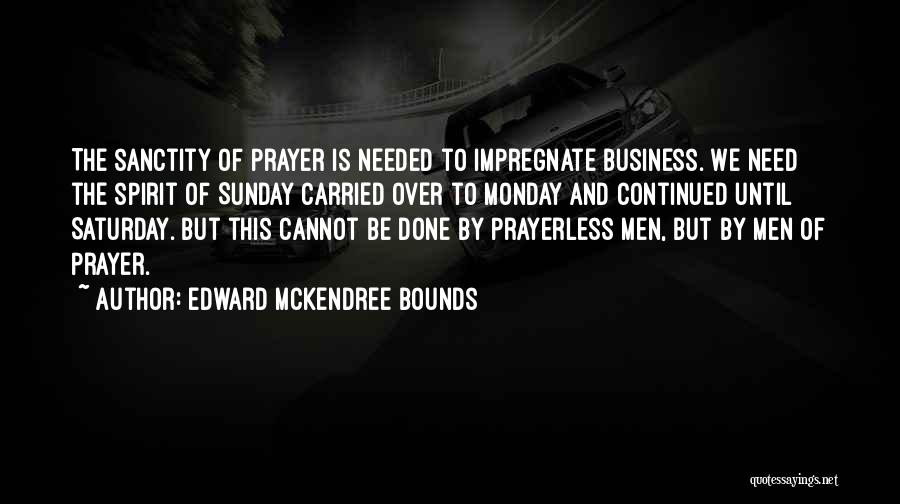 Edward McKendree Bounds Quotes: The Sanctity Of Prayer Is Needed To Impregnate Business. We Need The Spirit Of Sunday Carried Over To Monday And
