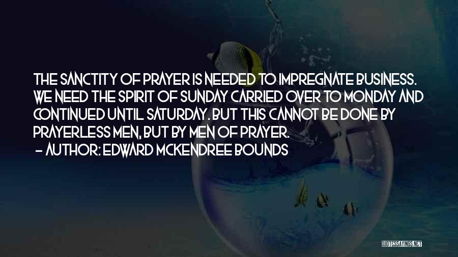 Edward McKendree Bounds Quotes: The Sanctity Of Prayer Is Needed To Impregnate Business. We Need The Spirit Of Sunday Carried Over To Monday And