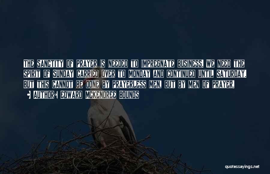 Edward McKendree Bounds Quotes: The Sanctity Of Prayer Is Needed To Impregnate Business. We Need The Spirit Of Sunday Carried Over To Monday And