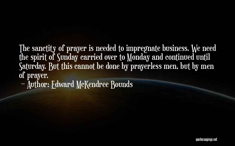 Edward McKendree Bounds Quotes: The Sanctity Of Prayer Is Needed To Impregnate Business. We Need The Spirit Of Sunday Carried Over To Monday And