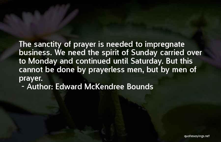 Edward McKendree Bounds Quotes: The Sanctity Of Prayer Is Needed To Impregnate Business. We Need The Spirit Of Sunday Carried Over To Monday And