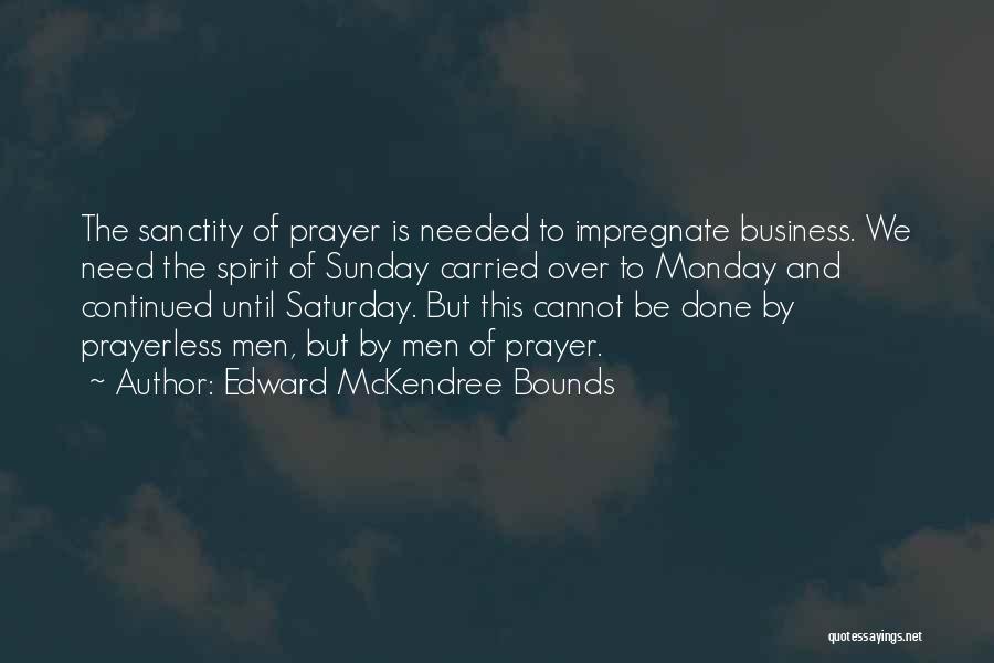 Edward McKendree Bounds Quotes: The Sanctity Of Prayer Is Needed To Impregnate Business. We Need The Spirit Of Sunday Carried Over To Monday And