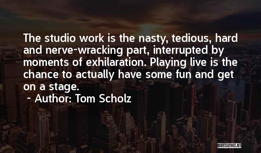 Tom Scholz Quotes: The Studio Work Is The Nasty, Tedious, Hard And Nerve-wracking Part, Interrupted By Moments Of Exhilaration. Playing Live Is The