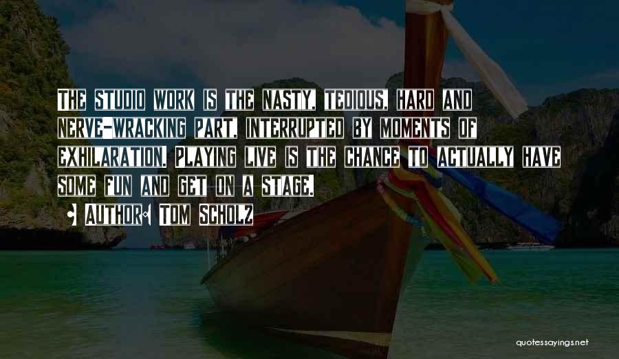 Tom Scholz Quotes: The Studio Work Is The Nasty, Tedious, Hard And Nerve-wracking Part, Interrupted By Moments Of Exhilaration. Playing Live Is The