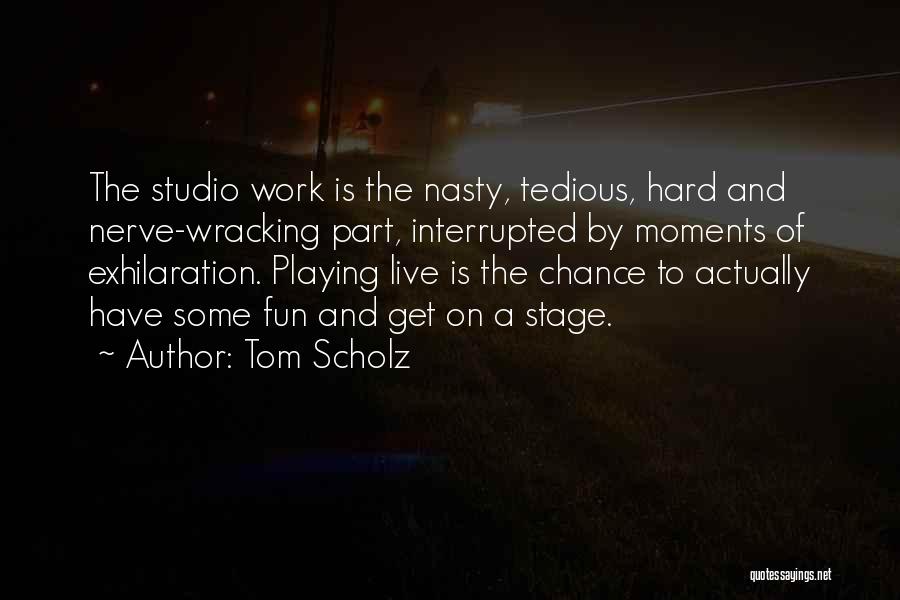 Tom Scholz Quotes: The Studio Work Is The Nasty, Tedious, Hard And Nerve-wracking Part, Interrupted By Moments Of Exhilaration. Playing Live Is The