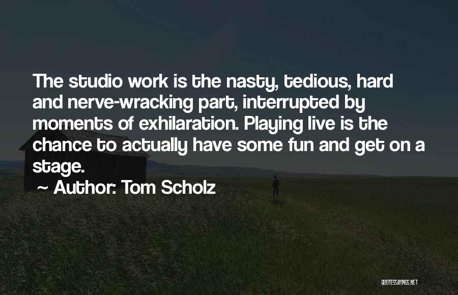 Tom Scholz Quotes: The Studio Work Is The Nasty, Tedious, Hard And Nerve-wracking Part, Interrupted By Moments Of Exhilaration. Playing Live Is The