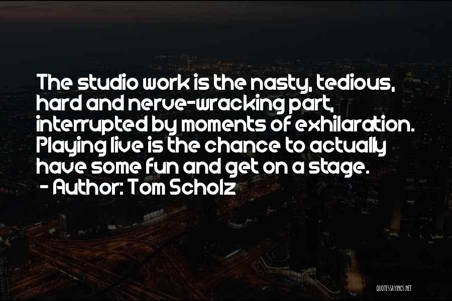 Tom Scholz Quotes: The Studio Work Is The Nasty, Tedious, Hard And Nerve-wracking Part, Interrupted By Moments Of Exhilaration. Playing Live Is The