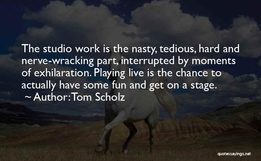 Tom Scholz Quotes: The Studio Work Is The Nasty, Tedious, Hard And Nerve-wracking Part, Interrupted By Moments Of Exhilaration. Playing Live Is The