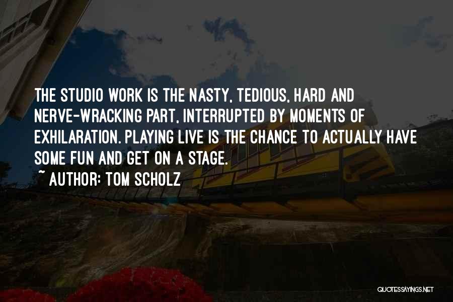 Tom Scholz Quotes: The Studio Work Is The Nasty, Tedious, Hard And Nerve-wracking Part, Interrupted By Moments Of Exhilaration. Playing Live Is The