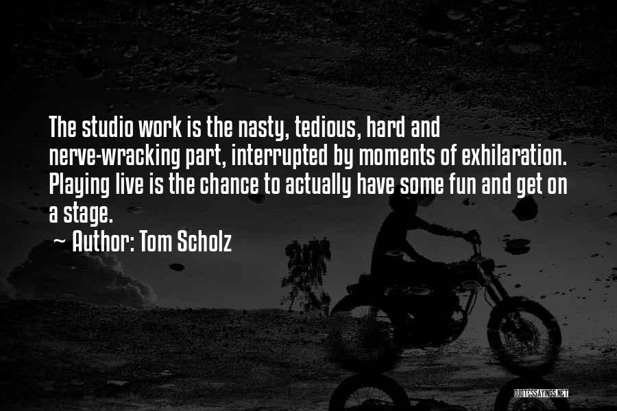 Tom Scholz Quotes: The Studio Work Is The Nasty, Tedious, Hard And Nerve-wracking Part, Interrupted By Moments Of Exhilaration. Playing Live Is The