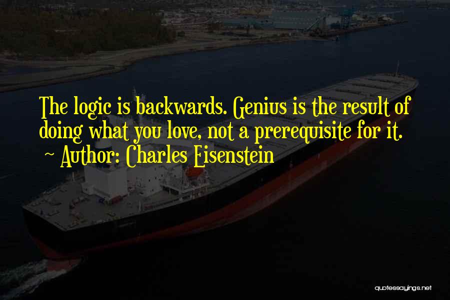 Charles Eisenstein Quotes: The Logic Is Backwards. Genius Is The Result Of Doing What You Love, Not A Prerequisite For It.