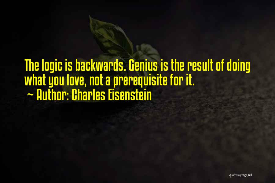 Charles Eisenstein Quotes: The Logic Is Backwards. Genius Is The Result Of Doing What You Love, Not A Prerequisite For It.