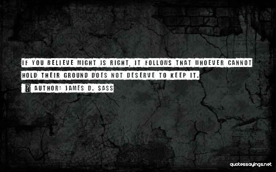 James D. Sass Quotes: If You Believe Might Is Right, It Follows That Whoever Cannot Hold Their Ground Does Not Deserve To Keep It.