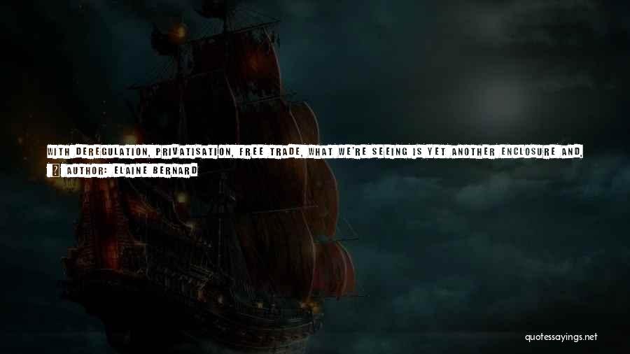Elaine Bernard Quotes: With Deregulation, Privatisation, Free Trade, What We're Seeing Is Yet Another Enclosure And, If You Like, Private Taking Of The