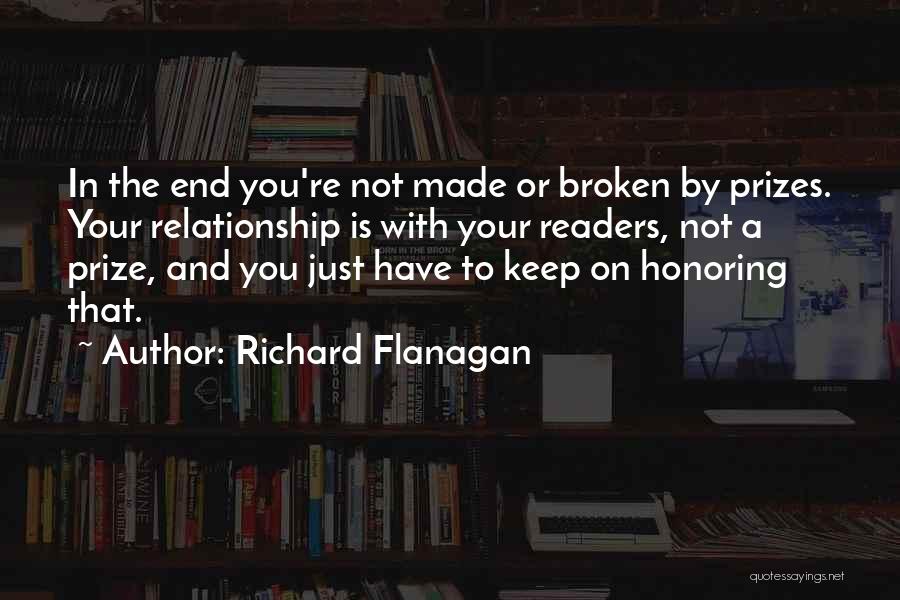 Richard Flanagan Quotes: In The End You're Not Made Or Broken By Prizes. Your Relationship Is With Your Readers, Not A Prize, And
