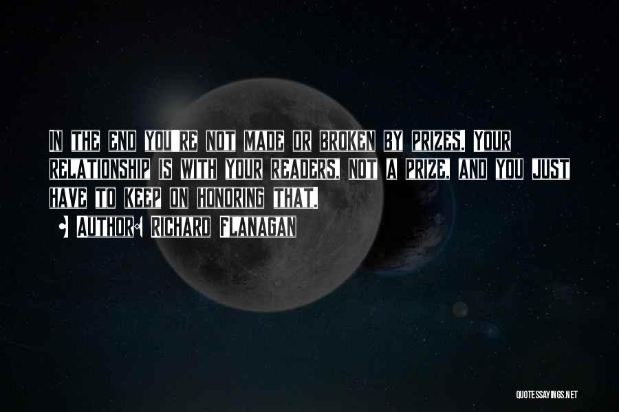 Richard Flanagan Quotes: In The End You're Not Made Or Broken By Prizes. Your Relationship Is With Your Readers, Not A Prize, And