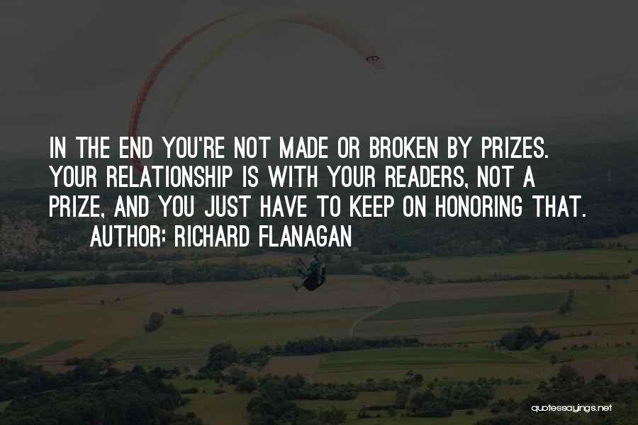 Richard Flanagan Quotes: In The End You're Not Made Or Broken By Prizes. Your Relationship Is With Your Readers, Not A Prize, And