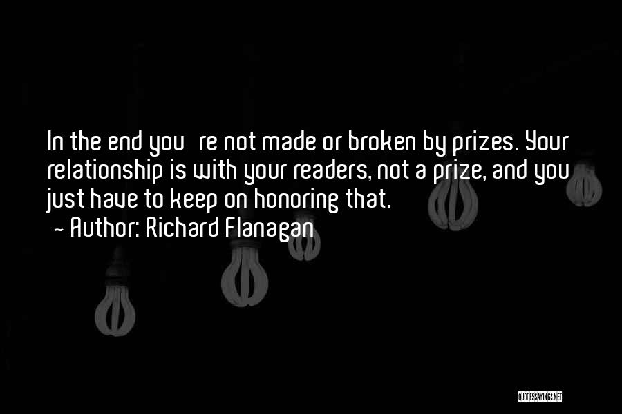 Richard Flanagan Quotes: In The End You're Not Made Or Broken By Prizes. Your Relationship Is With Your Readers, Not A Prize, And