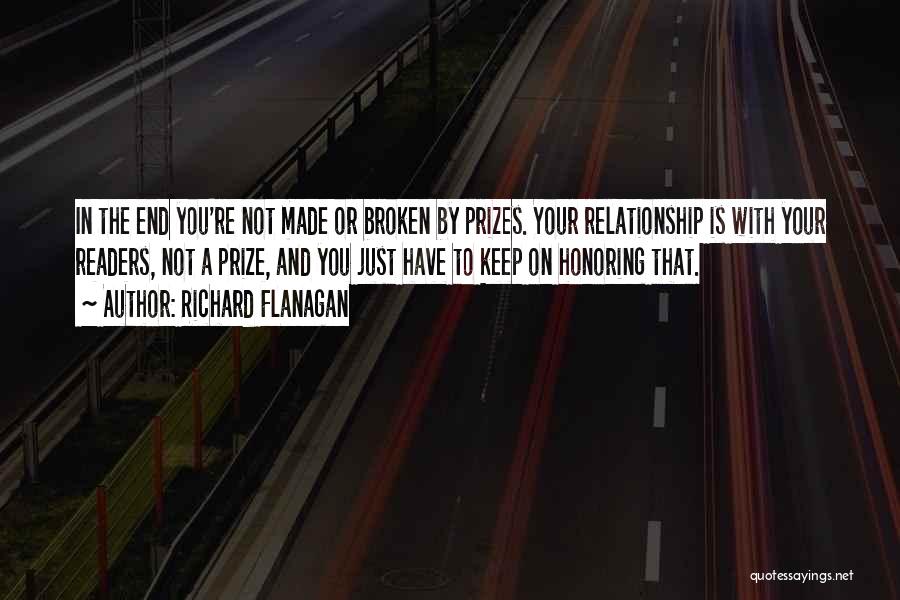 Richard Flanagan Quotes: In The End You're Not Made Or Broken By Prizes. Your Relationship Is With Your Readers, Not A Prize, And