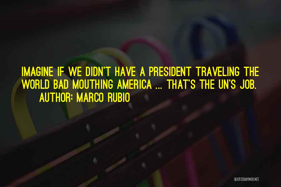 Marco Rubio Quotes: Imagine If We Didn't Have A President Traveling The World Bad Mouthing America ... That's The Un's Job.