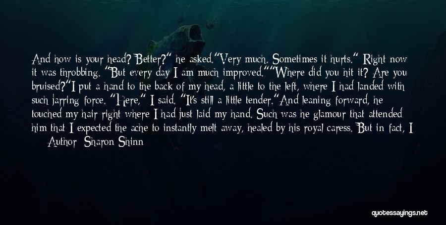 Sharon Shinn Quotes: And How Is Your Head? Better? He Asked.very Much. Sometimes It Hurts. Right Now It Was Throbbing. But Every Day