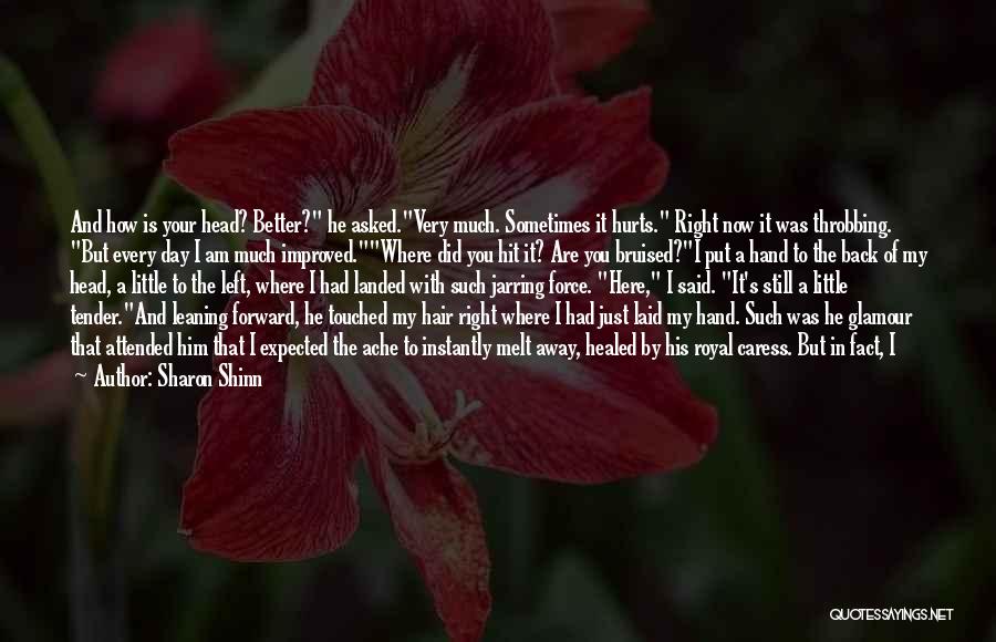 Sharon Shinn Quotes: And How Is Your Head? Better? He Asked.very Much. Sometimes It Hurts. Right Now It Was Throbbing. But Every Day