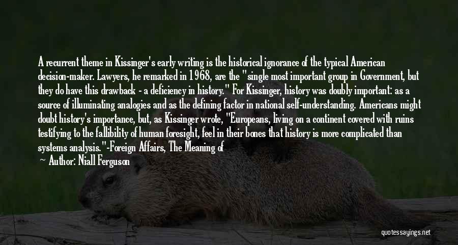 Niall Ferguson Quotes: A Recurrent Theme In Kissinger's Early Writing Is The Historical Ignorance Of The Typical American Decision-maker. Lawyers, He Remarked In