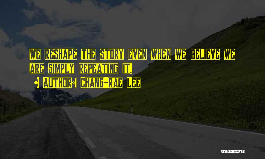 Chang-rae Lee Quotes: We Reshape The Story Even When We Believe We Are Simply Repeating It.